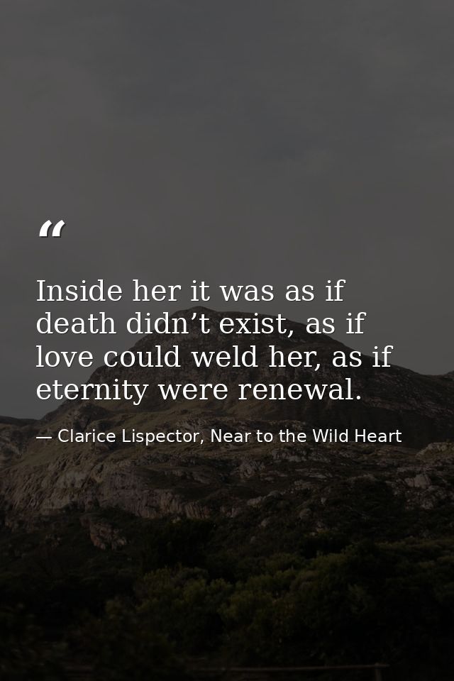 Inside her it was as if death didn’t exist, as if love could weld her, as if eternity were renewal. — Clarice Lispector, Near to the Wild Heart