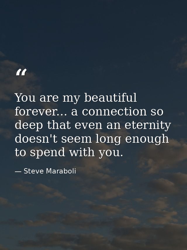 You are my beautiful forever... a connection so deep that even an eternity doesn't seem long enough to spend with you. — Steve Maraboli