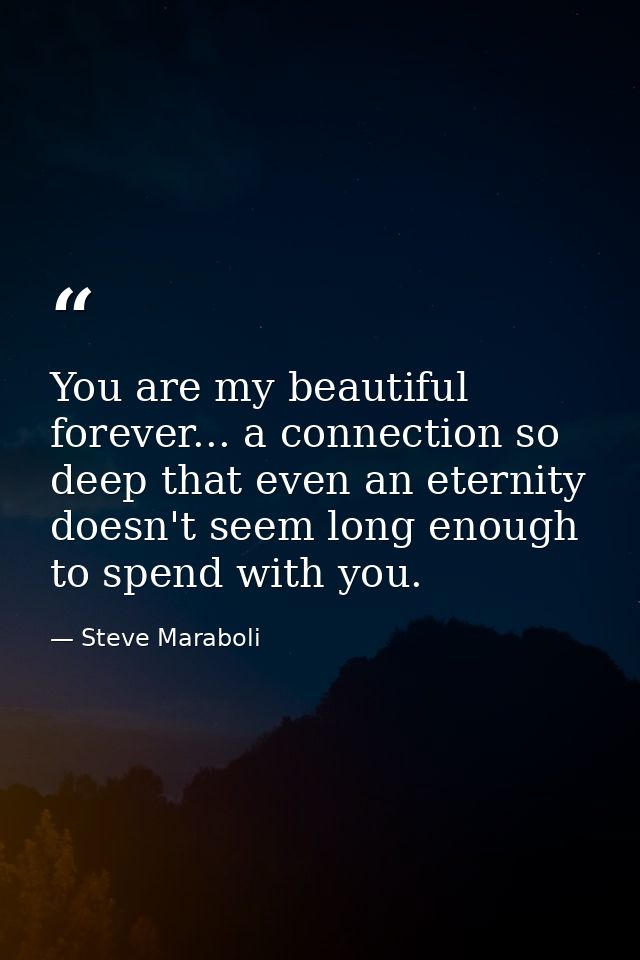 You are my beautiful forever... a connection so deep that even an eternity doesn't seem long enough to spend with you. — Steve Maraboli