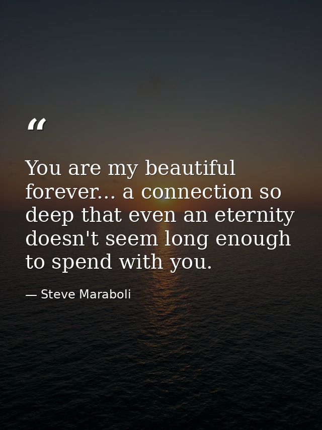 You are my beautiful forever... a connection so deep that even an eternity doesn't seem long enough to spend with you. — Steve Maraboli