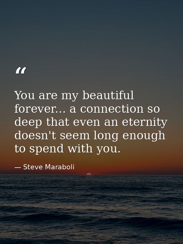 You are my beautiful forever... a connection so deep that even an eternity doesn't seem long enough to spend with you. — Steve Maraboli