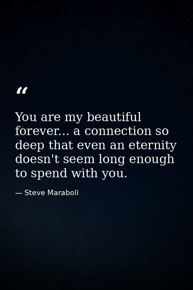 You are my beautiful forever... a connection so deep that even an eternity doesn't seem long enough to spend with you. — Steve Maraboli