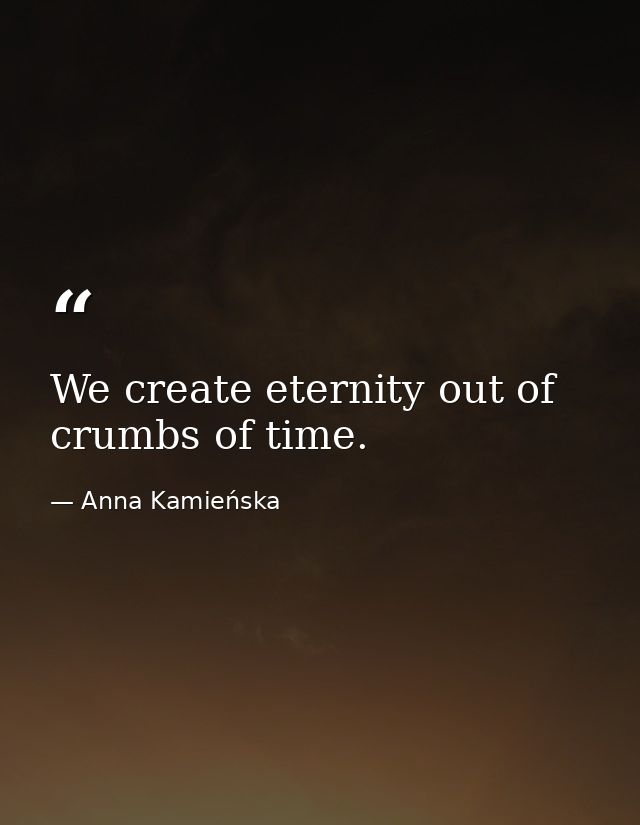 We create eternity out of crumbs of time. — Anna Kamieńska