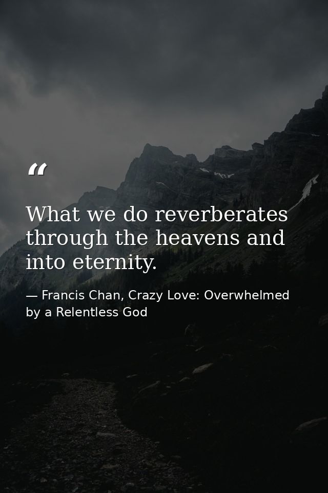 What we do reverberates through the heavens and into eternity. — Francis Chan, Crazy Love: Overwhelmed by a Relentless God