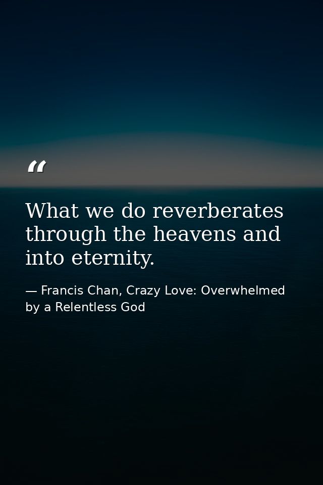 What we do reverberates through the heavens and into eternity. — Francis Chan, Crazy Love: Overwhelmed by a Relentless God