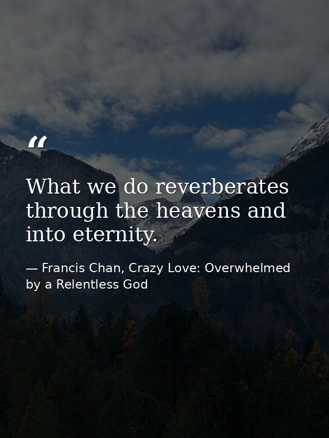 What we do reverberates through the heavens and into eternity. — Francis Chan, Crazy Love: Overwhelmed by a Relentless God