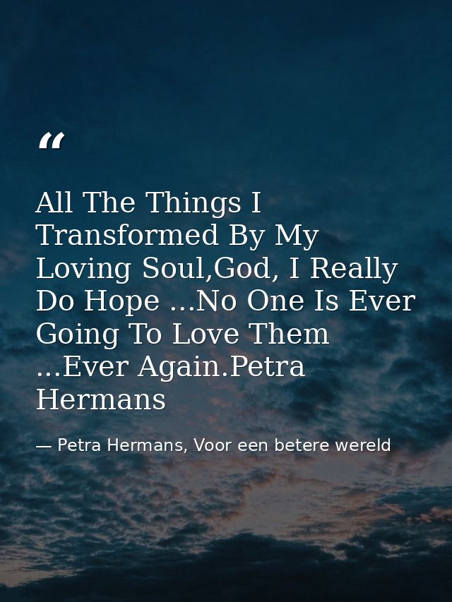 All The Things I Transformed By My Loving Soul,God, I Really Do Hope ...No One Is Ever Going To Love Them ...Ever Again. — Petra Hermans, Voor een betere wereld