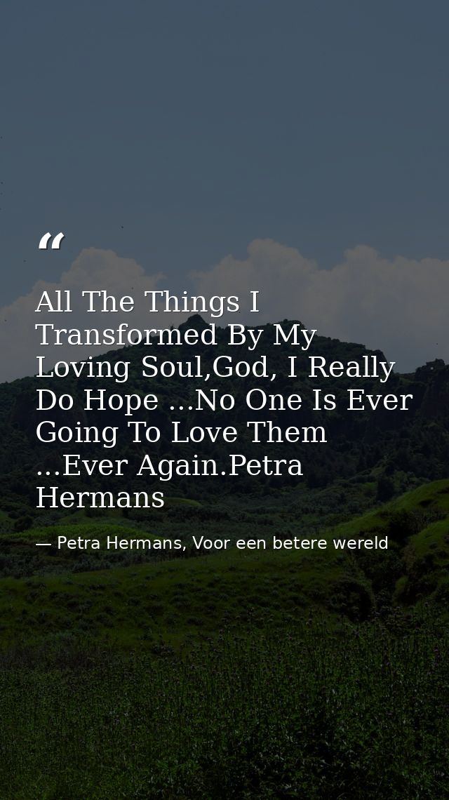 All The Things I Transformed By My Loving Soul,God, I Really Do Hope ...No One Is Ever Going To Love Them ...Ever Again. — Petra Hermans, Voor een betere wereld