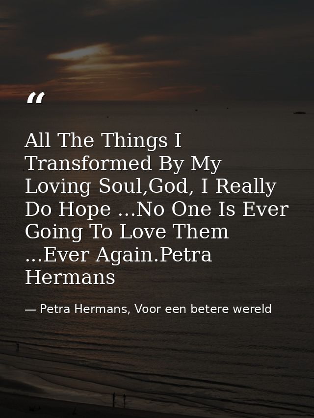 All The Things I Transformed By My Loving Soul,God, I Really Do Hope ...No One Is Ever Going To Love Them ...Ever Again. — Petra Hermans, Voor een betere wereld