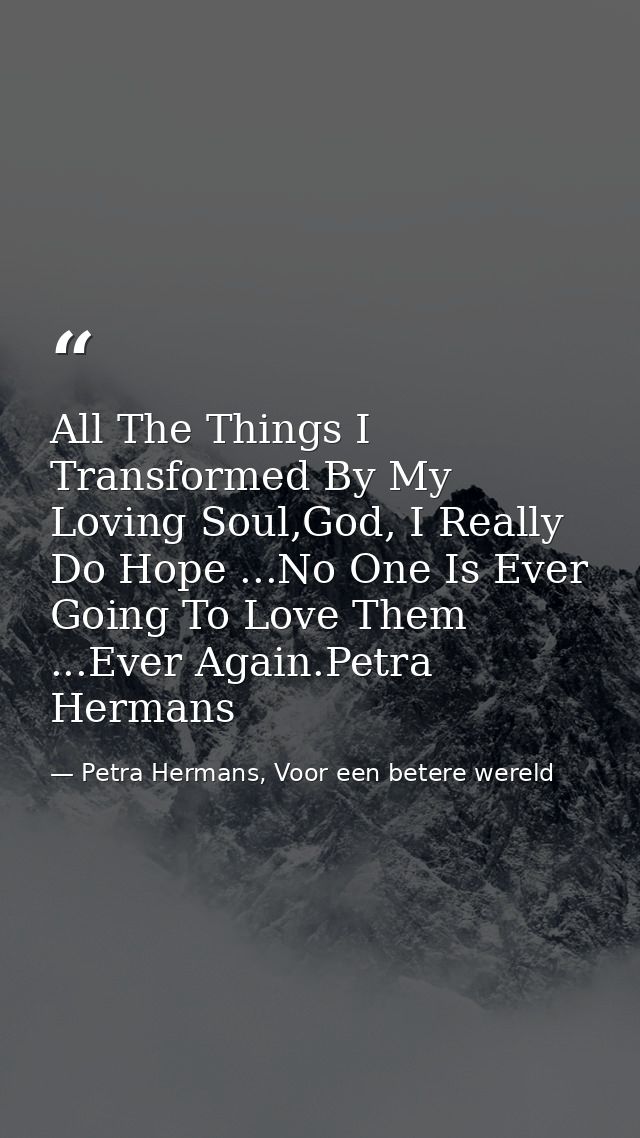 All The Things I Transformed By My Loving Soul,God, I Really Do Hope ...No One Is Ever Going To Love Them ...Ever Again. — Petra Hermans, Voor een betere wereld