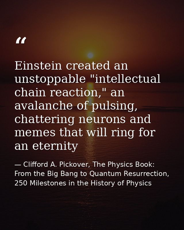 Einstein created an unstoppable "intellectual chain reaction," an avalanche of pulsing, chattering neurons and memes tha — Clifford A. Pickover, The Physics Book: From the Big Bang to Quantum Resurrection, 250 Milestones in the History of Physics