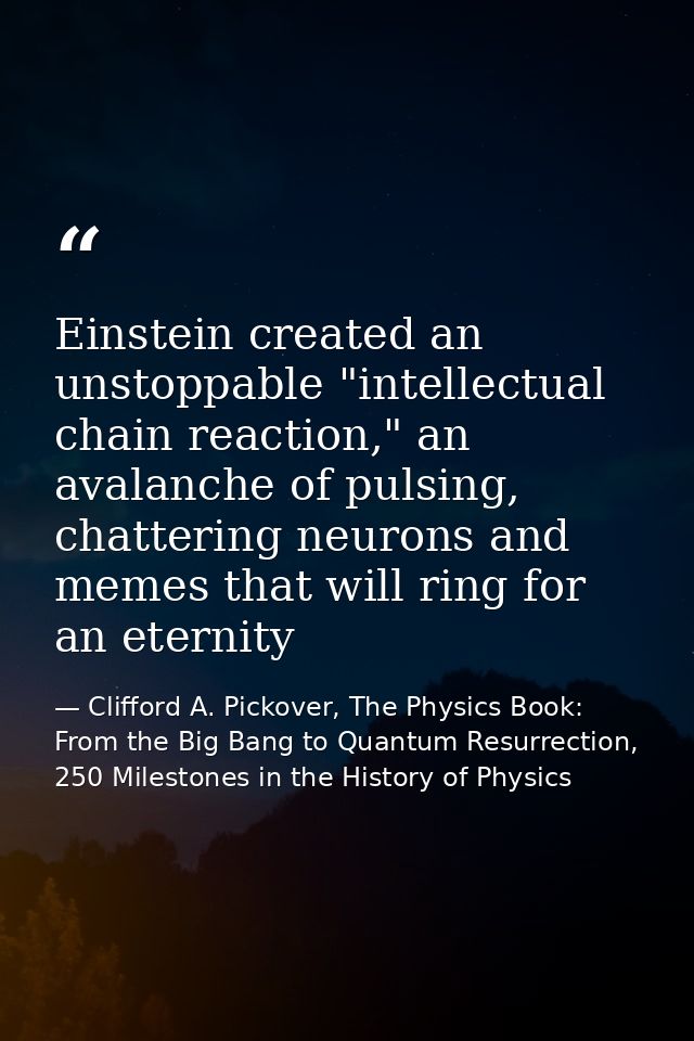 Einstein created an unstoppable "intellectual chain reaction," an avalanche of pulsing, chattering neurons and memes tha — Clifford A. Pickover, The Physics Book: From the Big Bang to Quantum Resurrection, 250 Milestones in the History of Physics