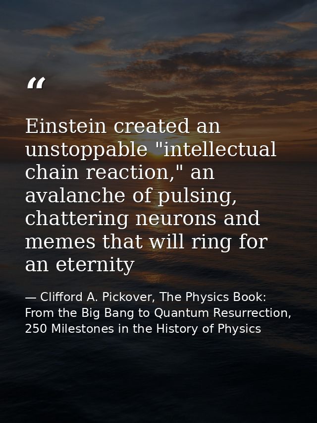 Einstein created an unstoppable "intellectual chain reaction," an avalanche of pulsing, chattering neurons and memes tha — Clifford A. Pickover, The Physics Book: From the Big Bang to Quantum Resurrection, 250 Milestones in the History of Physics