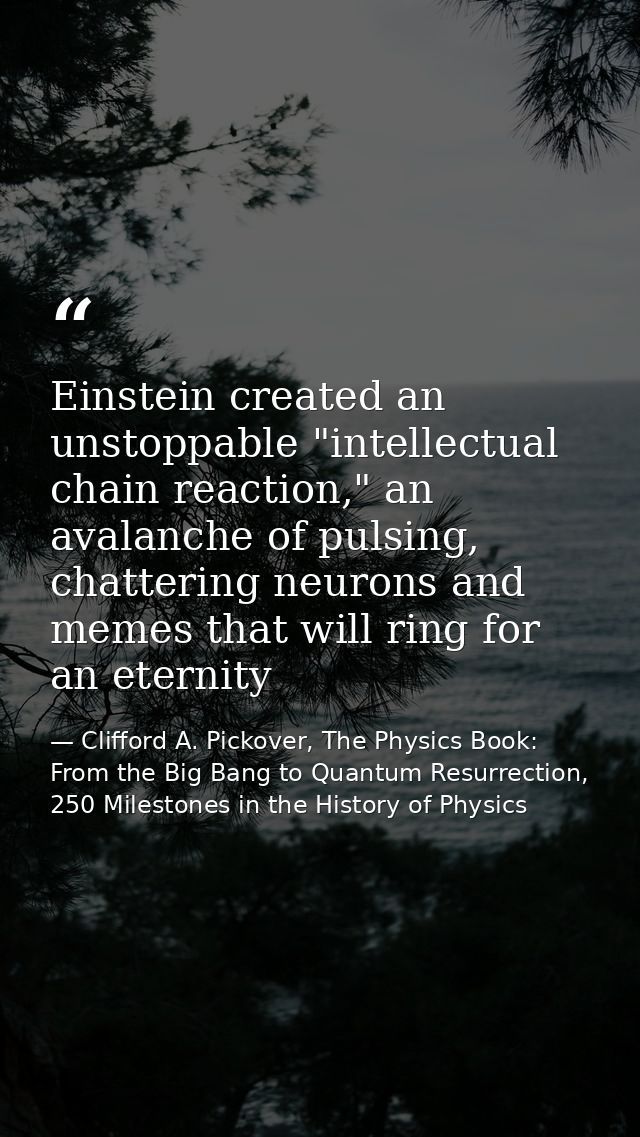 Einstein created an unstoppable "intellectual chain reaction," an avalanche of pulsing, chattering neurons and memes tha — Clifford A. Pickover, The Physics Book: From the Big Bang to Quantum Resurrection, 250 Milestones in the History of Physics