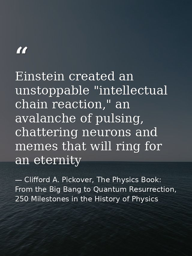 Einstein created an unstoppable "intellectual chain reaction," an avalanche of pulsing, chattering neurons and memes tha — Clifford A. Pickover, The Physics Book: From the Big Bang to Quantum Resurrection, 250 Milestones in the History of Physics