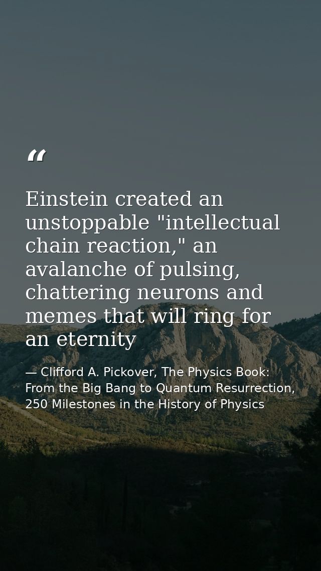 Einstein created an unstoppable "intellectual chain reaction," an avalanche of pulsing, chattering neurons and memes tha — Clifford A. Pickover, The Physics Book: From the Big Bang to Quantum Resurrection, 250 Milestones in the History of Physics