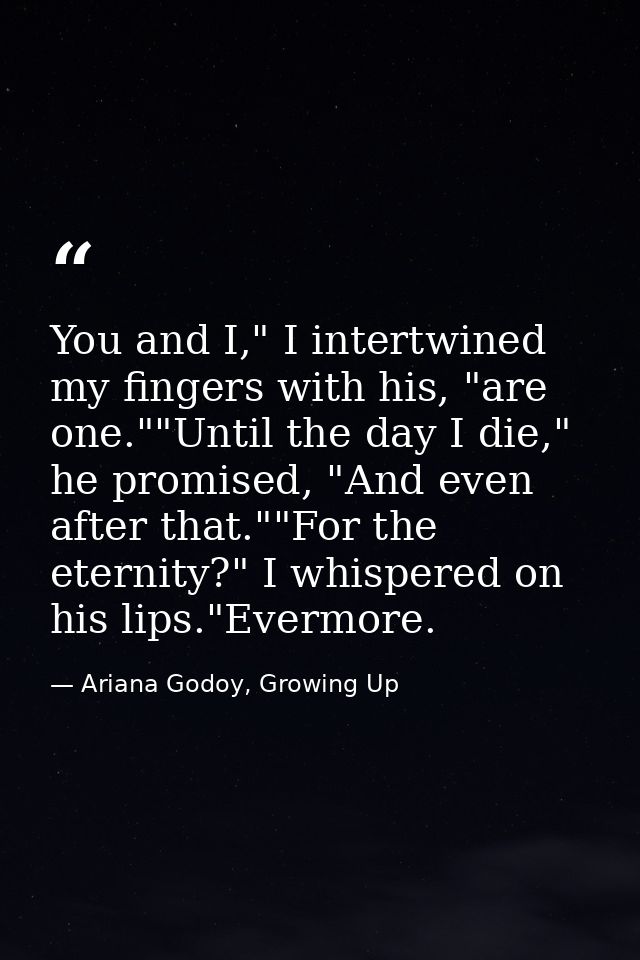 You and I," I intertwined my fingers with his, "are one.""Until the day I die," he promised, "And even after that.""For  — Ariana Godoy, Growing Up