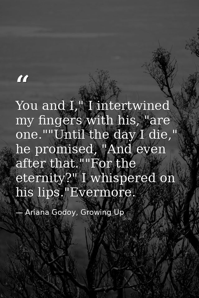 You and I," I intertwined my fingers with his, "are one.""Until the day I die," he promised, "And even after that.""For  — Ariana Godoy, Growing Up