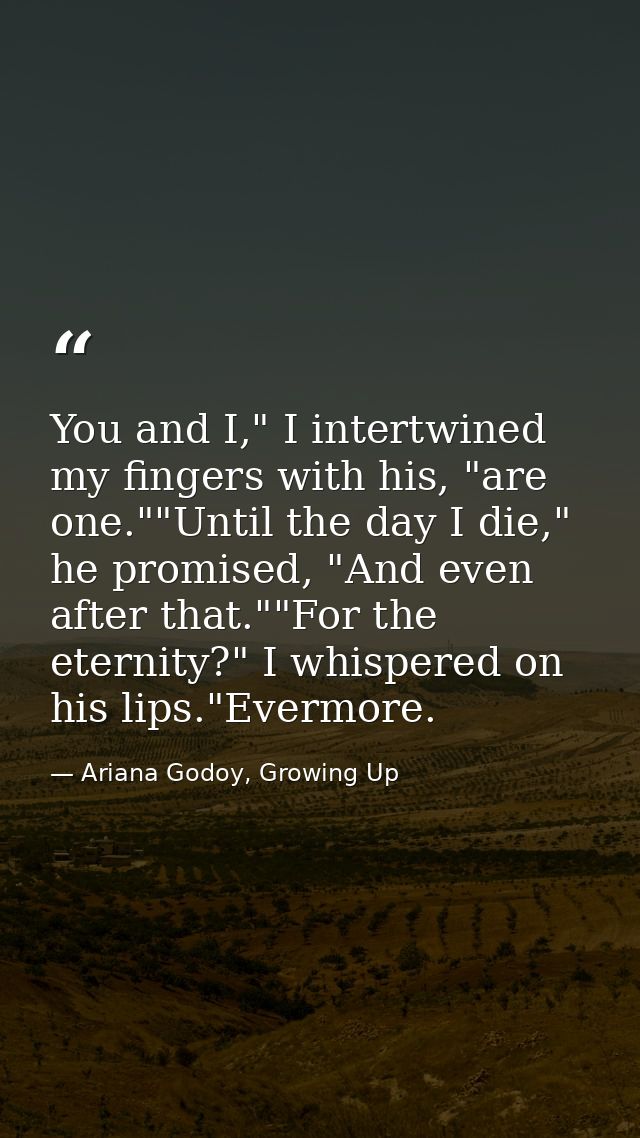 You and I," I intertwined my fingers with his, "are one.""Until the day I die," he promised, "And even after that.""For  — Ariana Godoy, Growing Up