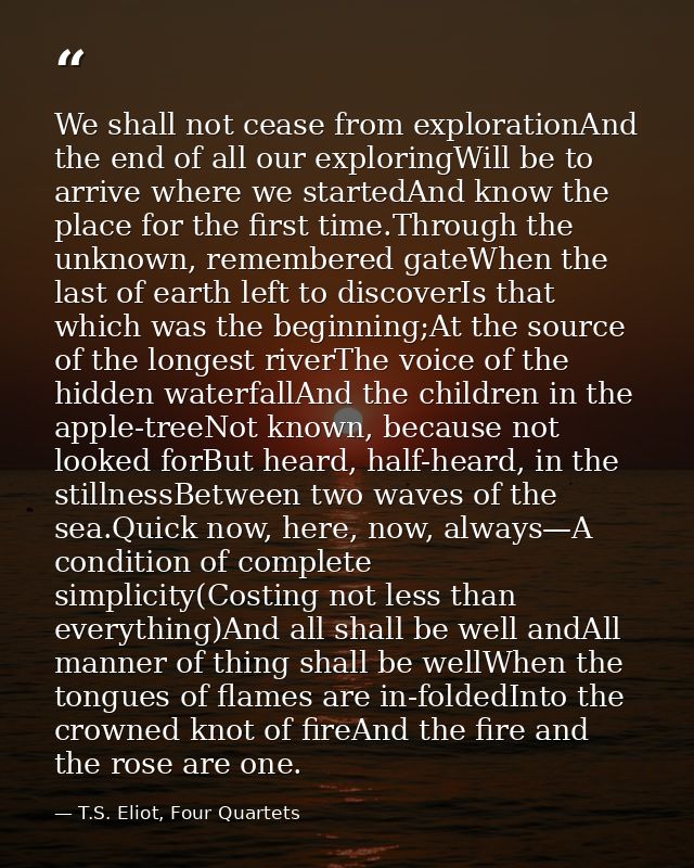 We shall not cease from explorationAnd the end of all our exploringWill be to arrive where we startedAnd know the place  — T.S. Eliot, Four Quartets
