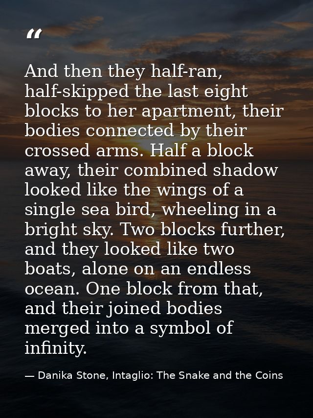 And then they half-ran, half-skipped the last eight blocks to her apartment, their bodies connected by their crossed arm — Danika Stone, Intaglio: The Snake and the Coins