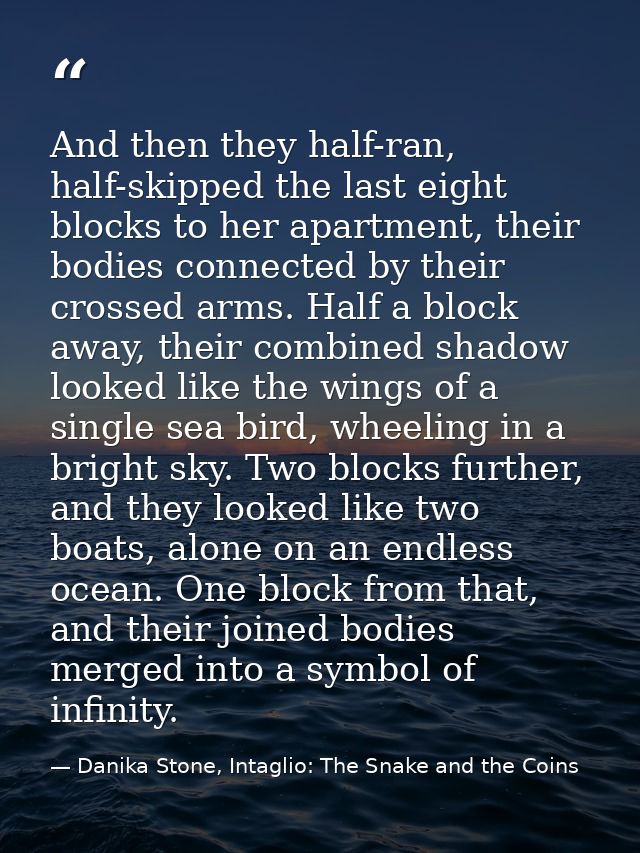 And then they half-ran, half-skipped the last eight blocks to her apartment, their bodies connected by their crossed arm — Danika Stone, Intaglio: The Snake and the Coins