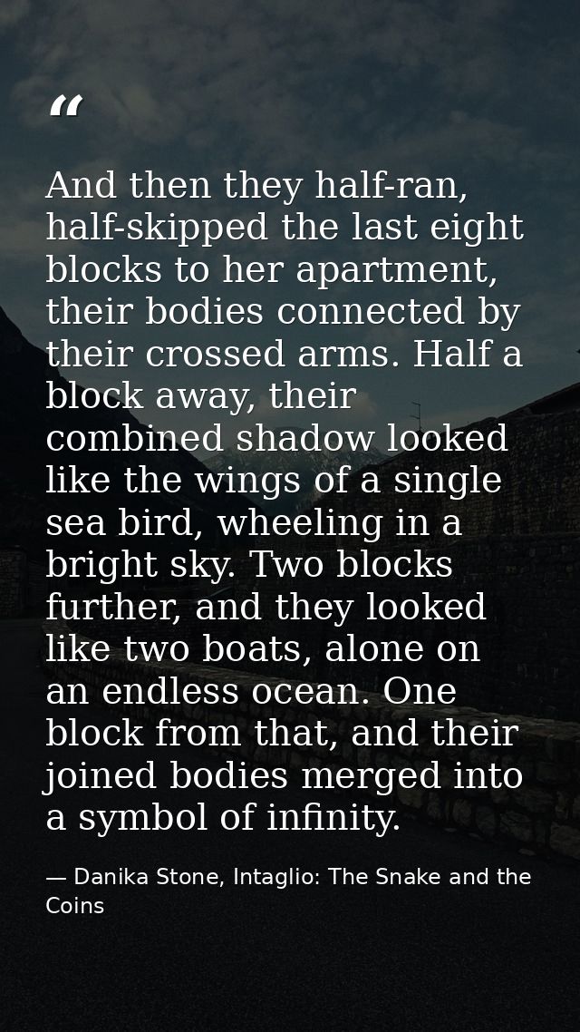 And then they half-ran, half-skipped the last eight blocks to her apartment, their bodies connected by their crossed arm — Danika Stone, Intaglio: The Snake and the Coins