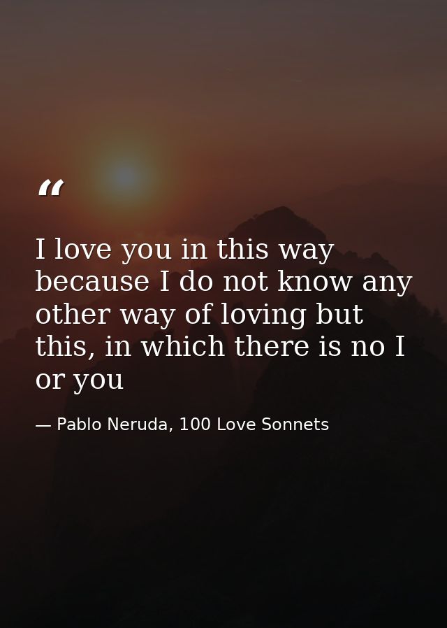 I love you in this way because I do not know any other way of loving but this, in which there is no I or you — Pablo Neruda, 100 Love Sonnets