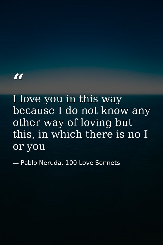 I love you in this way because I do not know any other way of loving but this, in which there is no I or you — Pablo Neruda, 100 Love Sonnets