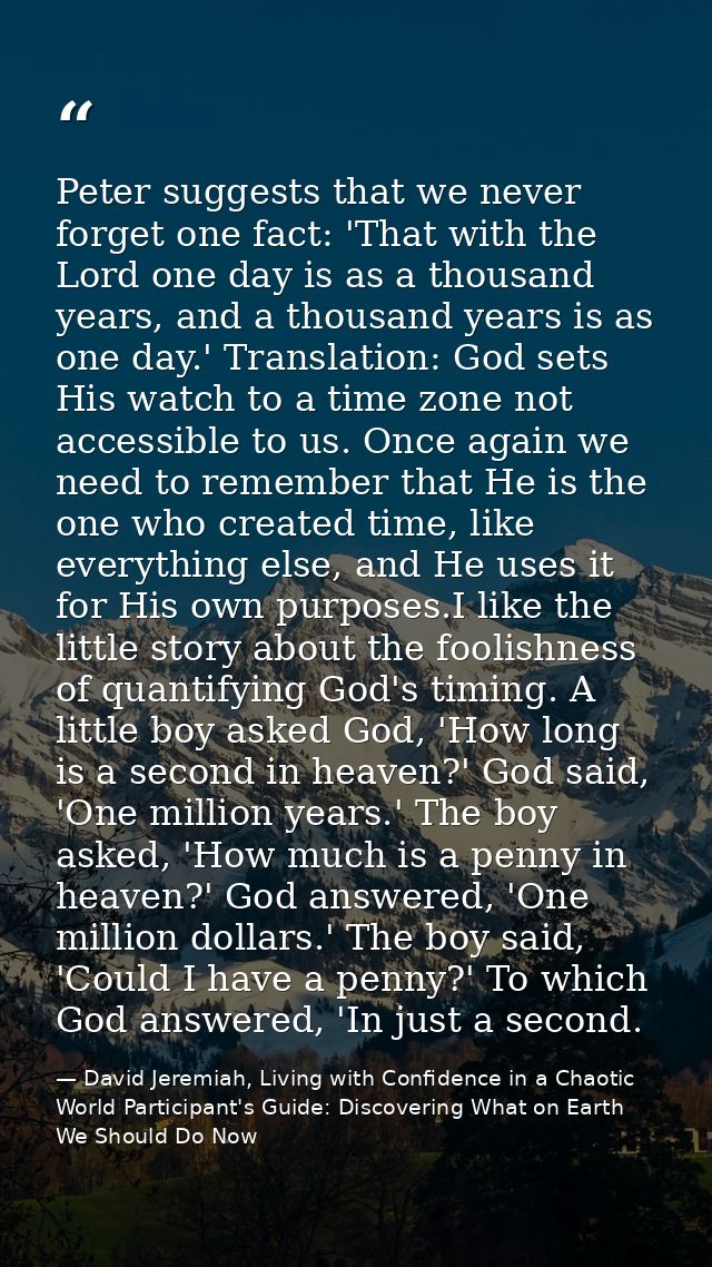 Peter suggests that we never forget one fact: 'That with the Lord one day is as a thousand years, and a thousand years i — David Jeremiah, Living with Confidence in a Chaotic World Participant's Guide: Discovering What on Earth We Should Do Now