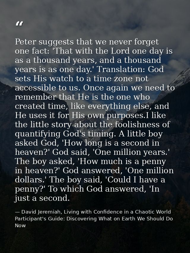 Peter suggests that we never forget one fact: 'That with the Lord one day is as a thousand years, and a thousand years i — David Jeremiah, Living with Confidence in a Chaotic World Participant's Guide: Discovering What on Earth We Should Do Now