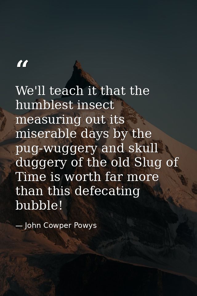 We'll teach it that the humblest insect measuring out its miserable days by the pug-wuggery and skull duggery of the old — John Cowper Powys