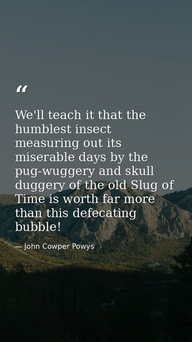 We'll teach it that the humblest insect measuring out its miserable days by the pug-wuggery and skull duggery of the old — John Cowper Powys