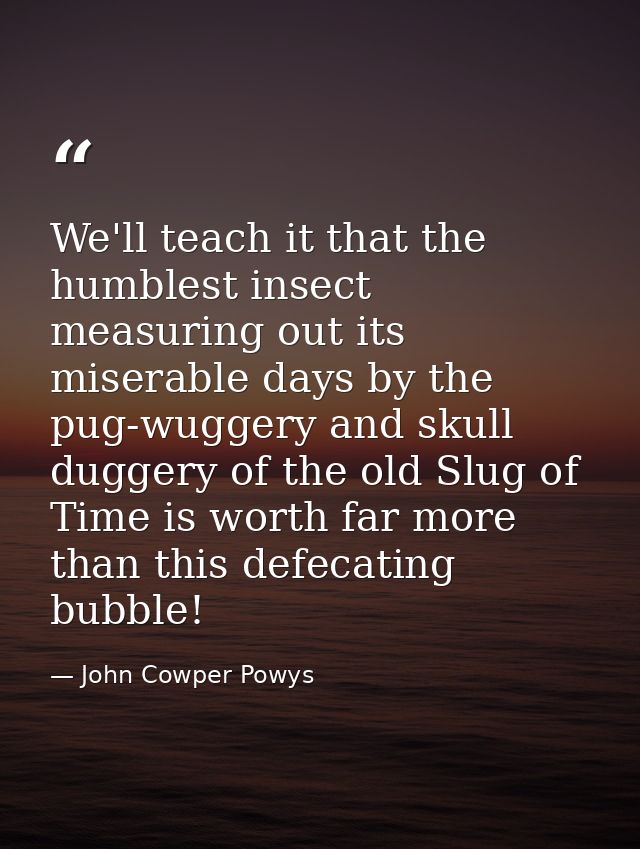 We'll teach it that the humblest insect measuring out its miserable days by the pug-wuggery and skull duggery of the old — John Cowper Powys