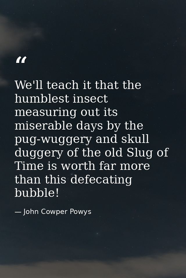 We'll teach it that the humblest insect measuring out its miserable days by the pug-wuggery and skull duggery of the old — John Cowper Powys