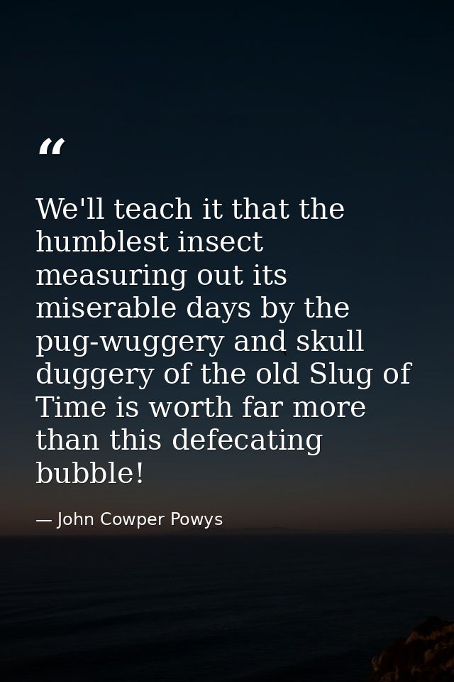 We'll teach it that the humblest insect measuring out its miserable days by the pug-wuggery and skull duggery of the old — John Cowper Powys