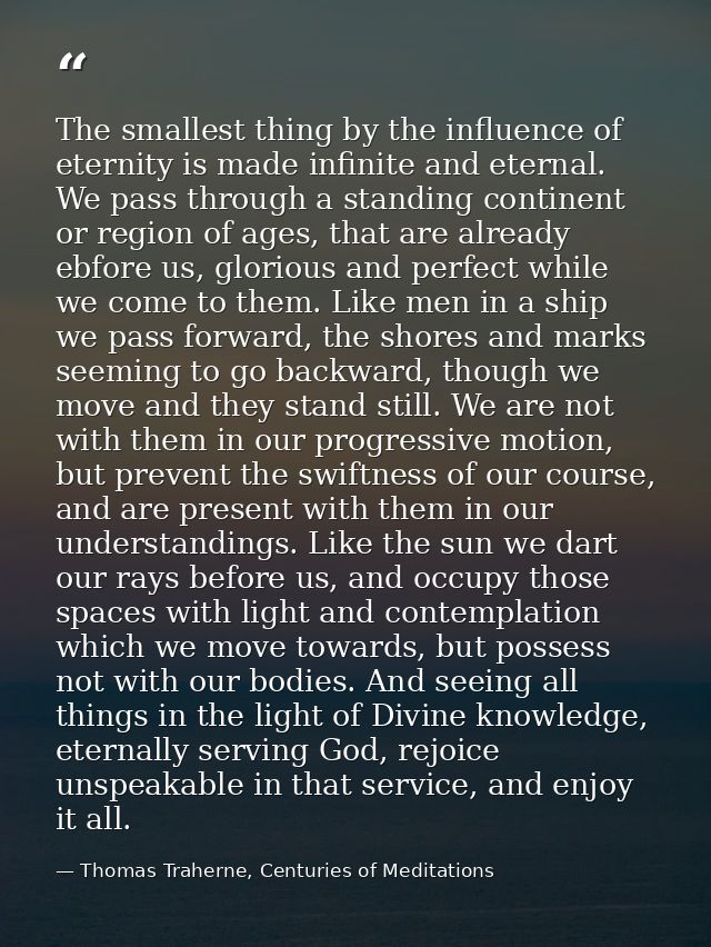 The smallest thing by the influence of eternity is made infinite and eternal. We pass through a standing continent or re — Thomas Traherne, Centuries of Meditations