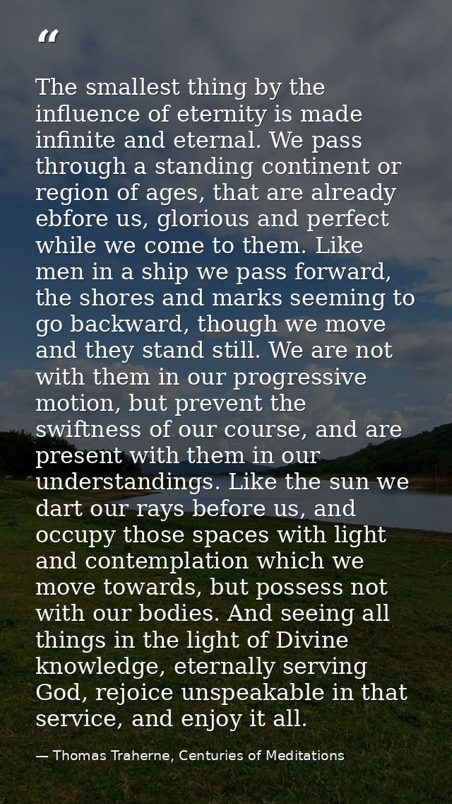 The smallest thing by the influence of eternity is made infinite and eternal. We pass through a standing continent or re — Thomas Traherne, Centuries of Meditations