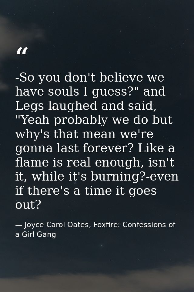 -So you don't believe we have souls I guess?" and Legs laughed and said, "Yeah probably we do but why's that mean we're  — Joyce Carol Oates, Foxfire: Confessions of a Girl Gang