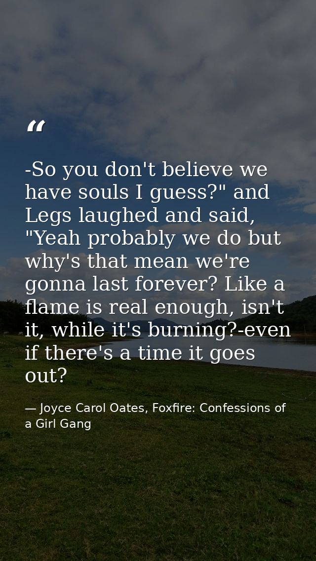 -So you don't believe we have souls I guess?" and Legs laughed and said, "Yeah probably we do but why's that mean we're  — Joyce Carol Oates, Foxfire: Confessions of a Girl Gang