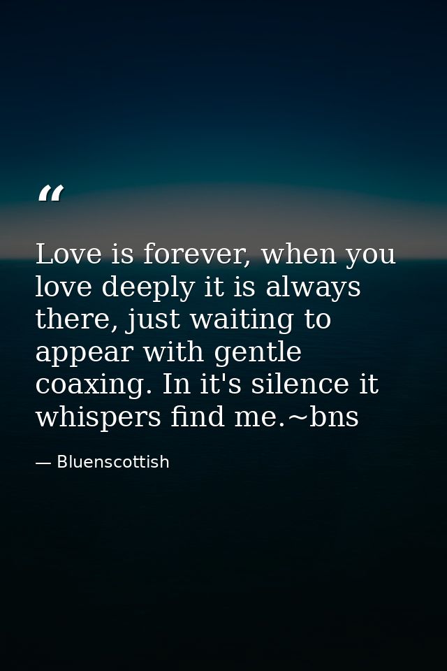 Love is forever, when you love deeply it is always there, just waiting to appear with gentle coaxing. In it's silence it — Bluenscottish