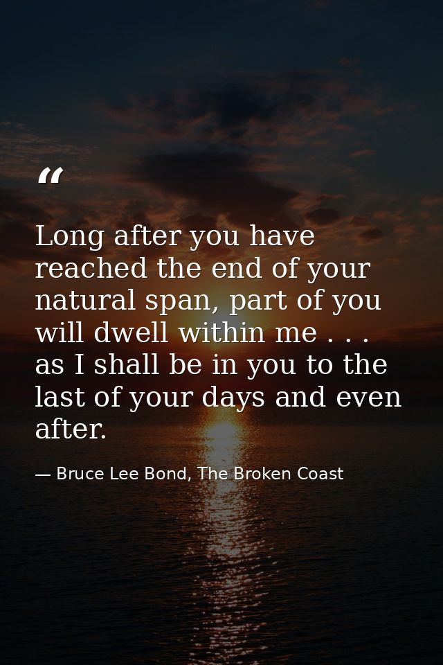 Long after you have reached the end of your natural span, part of you will dwell within me . . . as I shall be in you to — Bruce Lee Bond, The Broken Coast