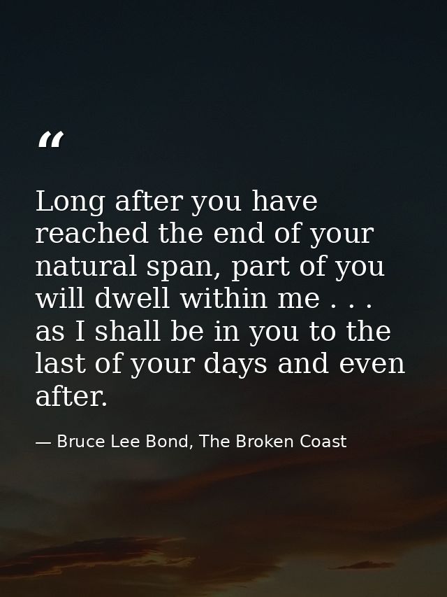 Long after you have reached the end of your natural span, part of you will dwell within me . . . as I shall be in you to — Bruce Lee Bond, The Broken Coast