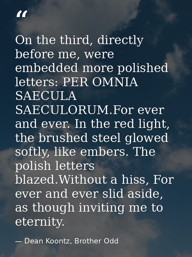 On the third, directly before me, were embedded more polished letters: PER OMNIA SAECULA SAECULORUM.For ever and ever. I — Dean Koontz, Brother Odd