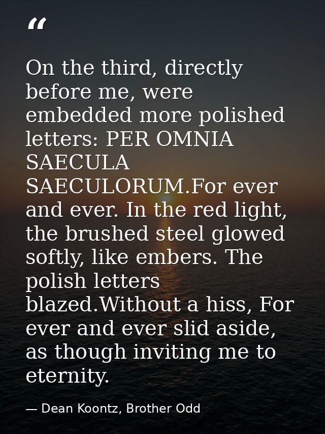On the third, directly before me, were embedded more polished letters: PER OMNIA SAECULA SAECULORUM.For ever and ever. I — Dean Koontz, Brother Odd
