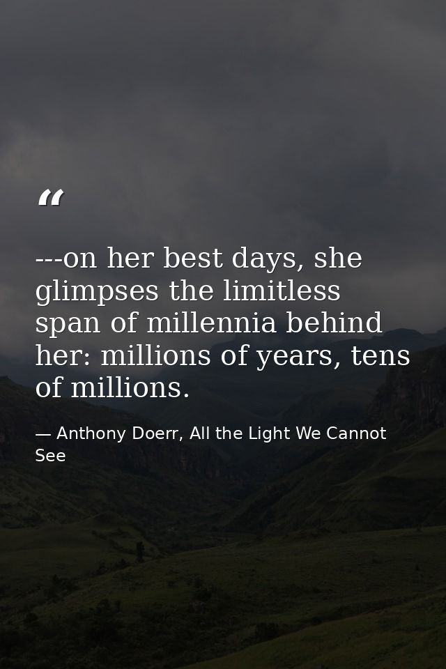 ---on her best days, she glimpses the limitless span of millennia behind her: millions of years, tens of millions. — Anthony Doerr, All the Light We Cannot See