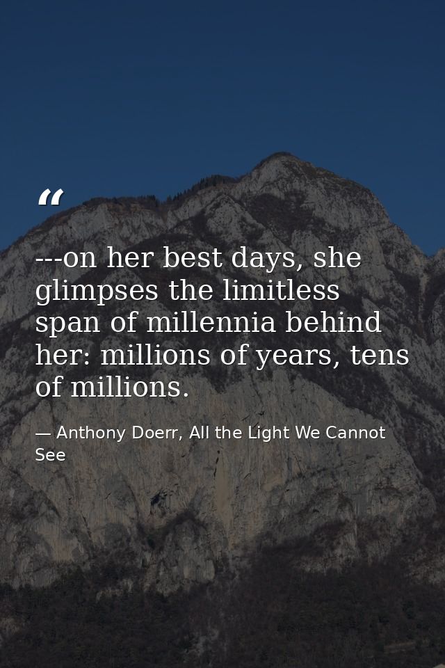 ---on her best days, she glimpses the limitless span of millennia behind her: millions of years, tens of millions. — Anthony Doerr, All the Light We Cannot See
