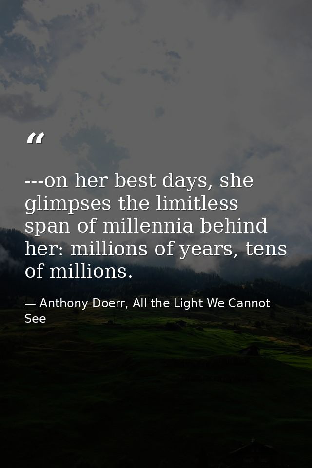 ---on her best days, she glimpses the limitless span of millennia behind her: millions of years, tens of millions. — Anthony Doerr, All the Light We Cannot See