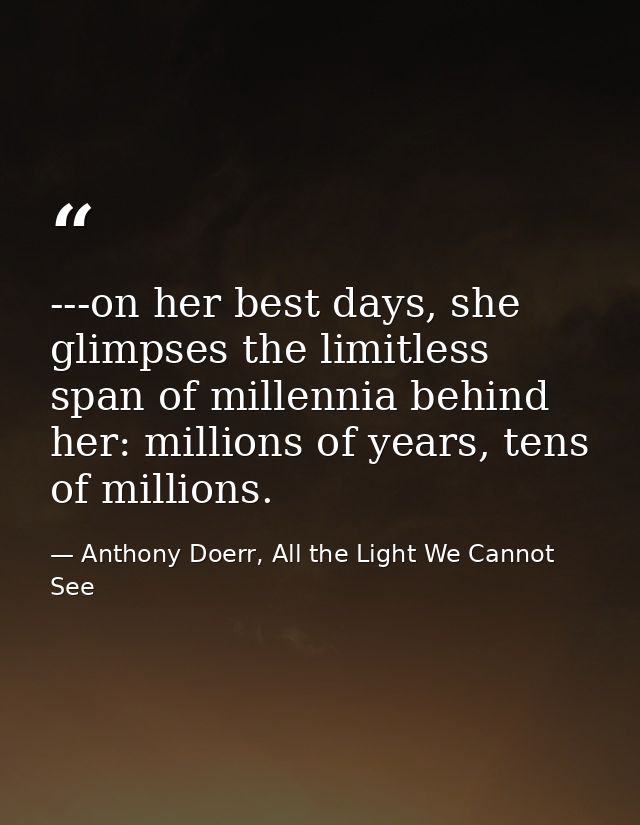 ---on her best days, she glimpses the limitless span of millennia behind her: millions of years, tens of millions. — Anthony Doerr, All the Light We Cannot See