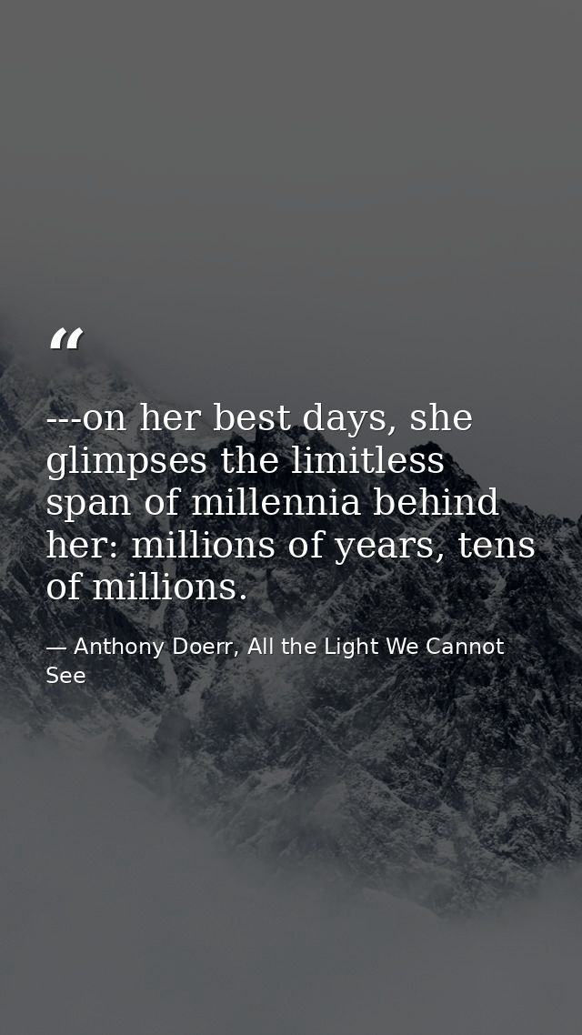 ---on her best days, she glimpses the limitless span of millennia behind her: millions of years, tens of millions. — Anthony Doerr, All the Light We Cannot See